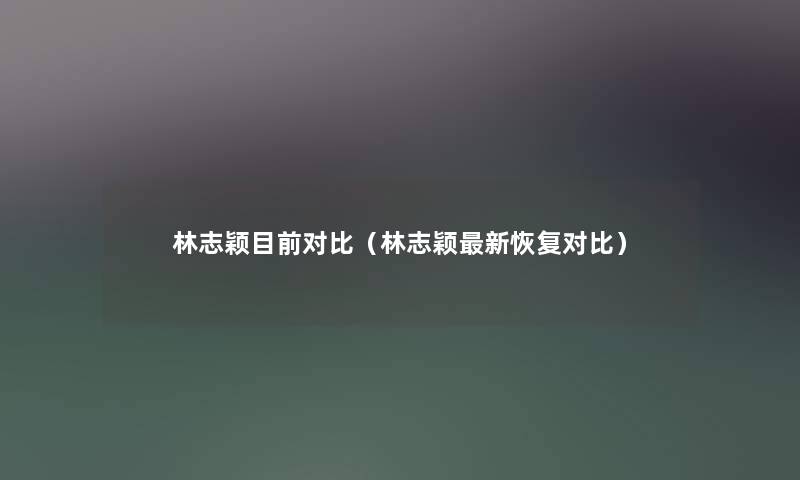 林志颖目前对比（林志颖新恢复对比）