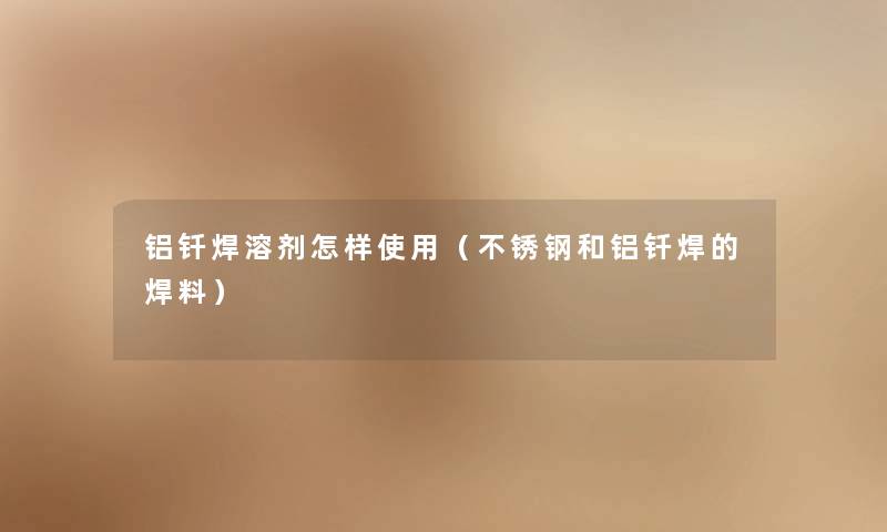 铝钎焊溶剂怎样使用(不锈钢和铝钎焊的焊料) 铝钎焊溶剂怎样使用(不锈钢和铝钎焊的焊料)