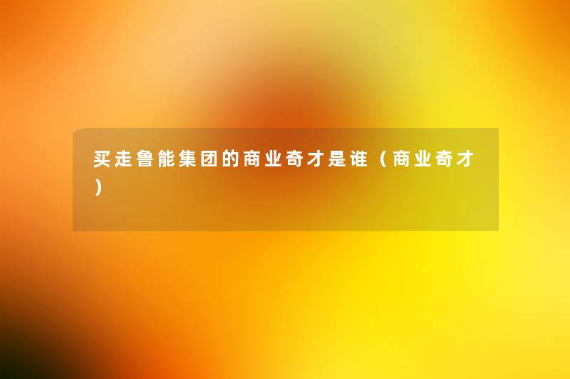 买走鲁能集团的商业奇才是谁（商业奇才）