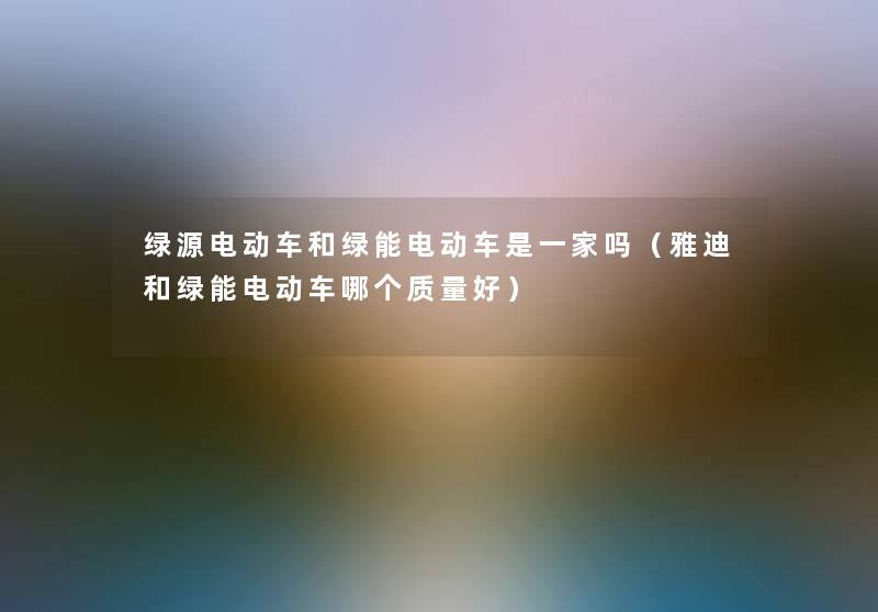 绿源电动车和绿能电动车是一家吗（雅迪和绿能电动车哪个质量好）