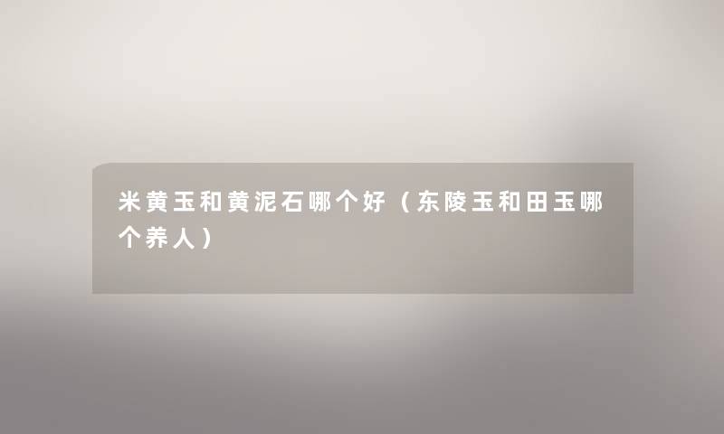 米黄玉和黄泥石哪个好(东陵玉和田玉哪个养人) 米黄玉和黄泥石哪个好(东陵玉和田玉哪个养人)