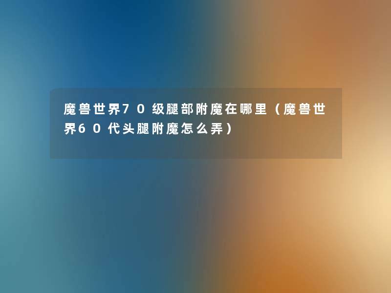 魔兽世界70级腿部附魔在哪里(魔兽世界60代头腿附魔怎么弄) 魔兽世界70级腿部附魔在哪里(魔兽世界60代头腿附魔怎么弄)
