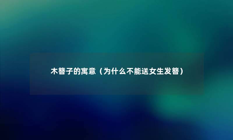 木簪子的寓意(为什么不能送女生发簪) 木簪子的寓意(为什么不能送女生发簪)