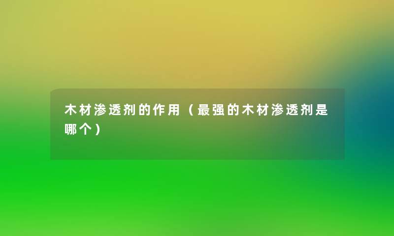 木材渗透剂的作用（强的木材渗透剂是哪个）