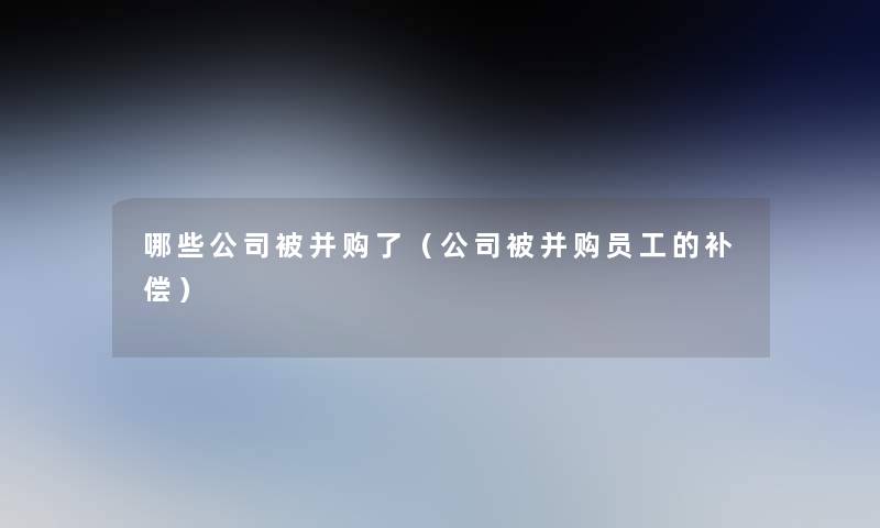 哪些公司被并购了(公司被并购员工的补偿) 哪些公司被并购了(公司被并购员工的补偿)