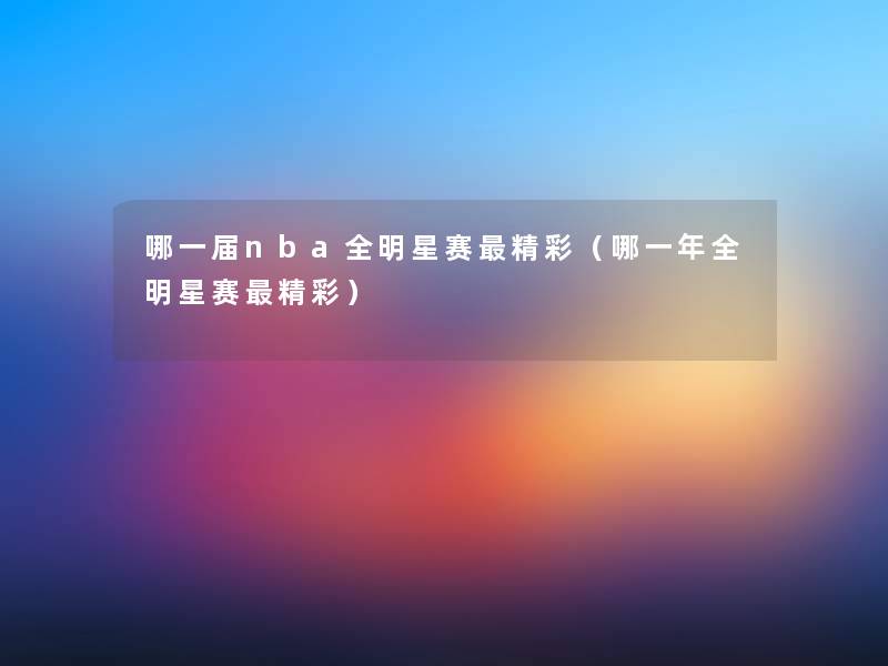 哪一届nba全明星赛精彩(哪一年全明星赛精彩) 哪一届nba全明星赛精彩(哪一年全明星赛精彩)