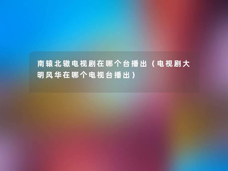 南辕北辙电视剧在哪个台播出(电视剧大明风华在哪个电视台播出) 南辕北辙电视剧在哪个台播出(电视剧大明风华在哪个电视台播出)