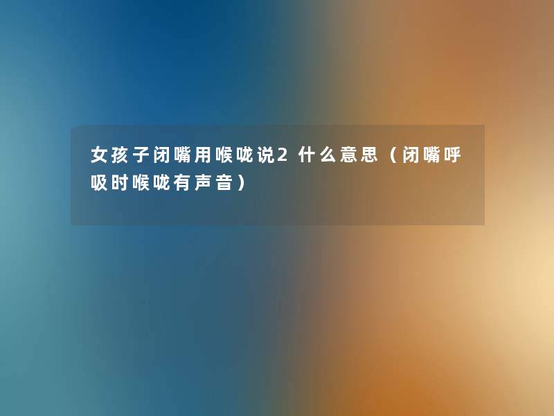 女孩子闭嘴用喉咙说2什么意思(闭嘴呼吸时喉咙有声音) 女孩子闭嘴用喉咙说2什么意思(闭嘴呼吸时喉咙有声音)