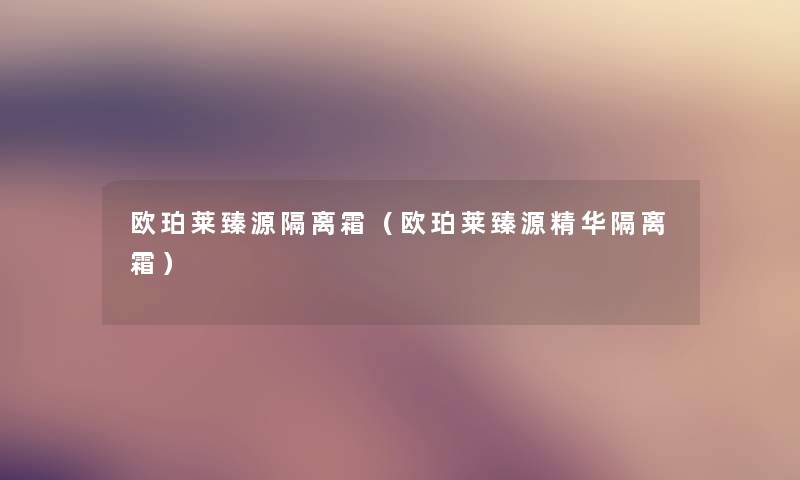 欧珀莱臻源隔离霜(欧珀莱臻源精华隔离霜) 欧珀莱臻源隔离霜(欧珀莱臻源精华隔离霜)