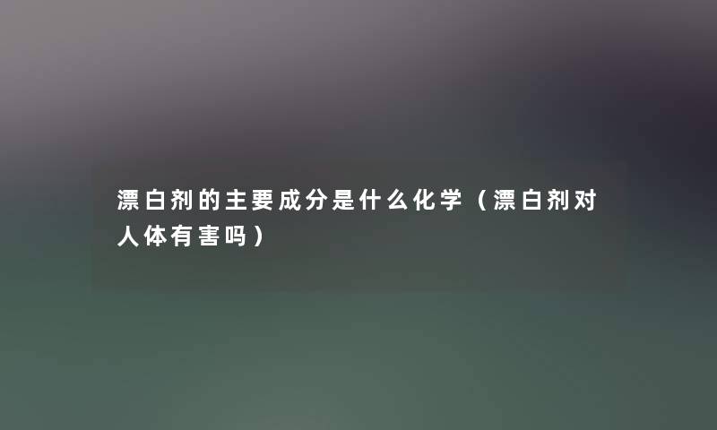 漂白剂的主要成分是什么化学(漂白剂对人体有害吗) 漂白剂的主要成分是什么化学(漂白剂对人体有害吗)