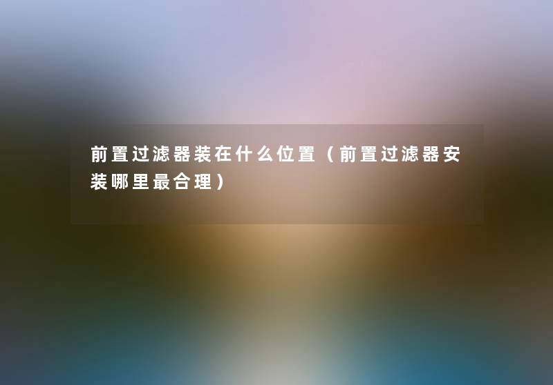 前置过滤器装在什么位置(前置过滤器安装哪里合理) 前置过滤器装在什么位置(前置过滤器安装哪里合理)