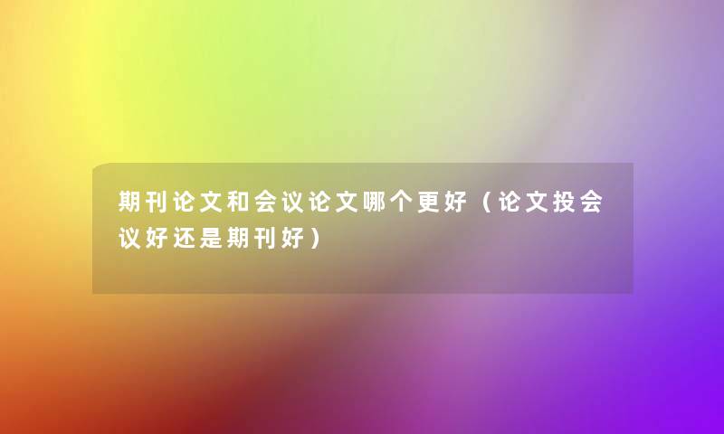 期刊论文和会议论文哪个更好(论文投会议好还是期刊好) 期刊论文和会议论文哪个更好(论文投会议好还是期刊好)
