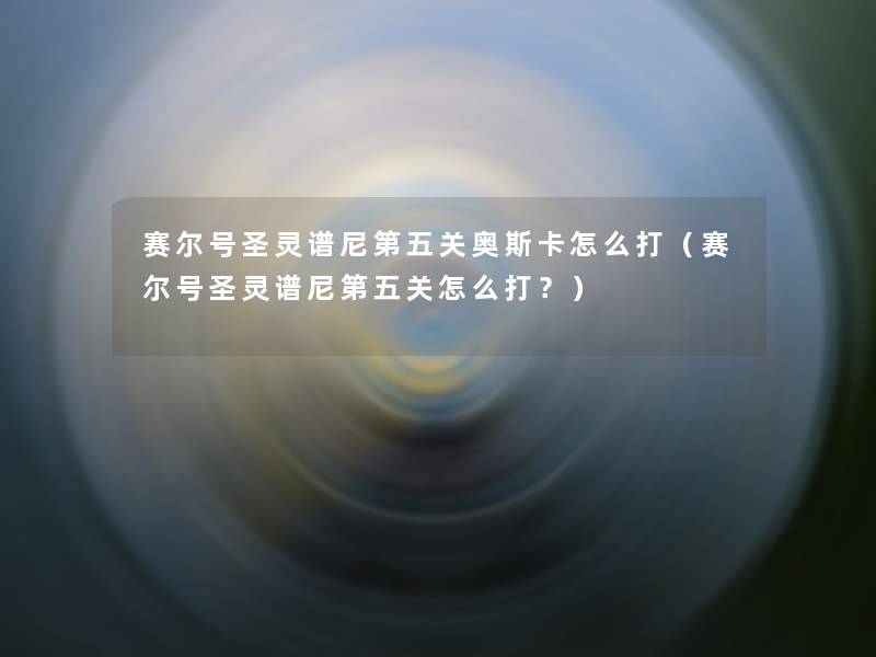 赛尔号圣灵谱尼第五关奥斯卡怎么打(赛尔号圣灵谱尼第五关怎么打?) 赛尔号圣灵谱尼第五关奥斯卡怎么打(赛尔号圣灵谱尼第五关怎么打?)