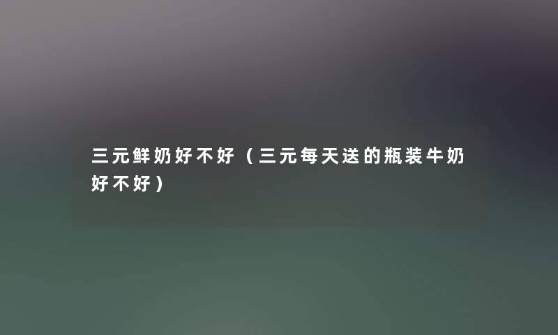 三元鲜奶好不好(三元每天送的瓶装牛奶好不好) 三元鲜奶好不好(三元每天送的瓶装牛奶好不好)