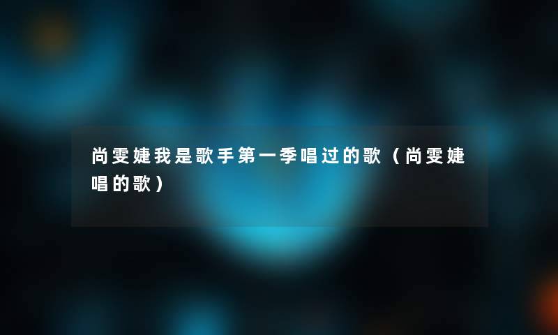尚雯婕我是歌手第一季唱过的歌(尚雯婕唱的歌) 尚雯婕我是歌手第一季唱过的歌(尚雯婕唱的歌)