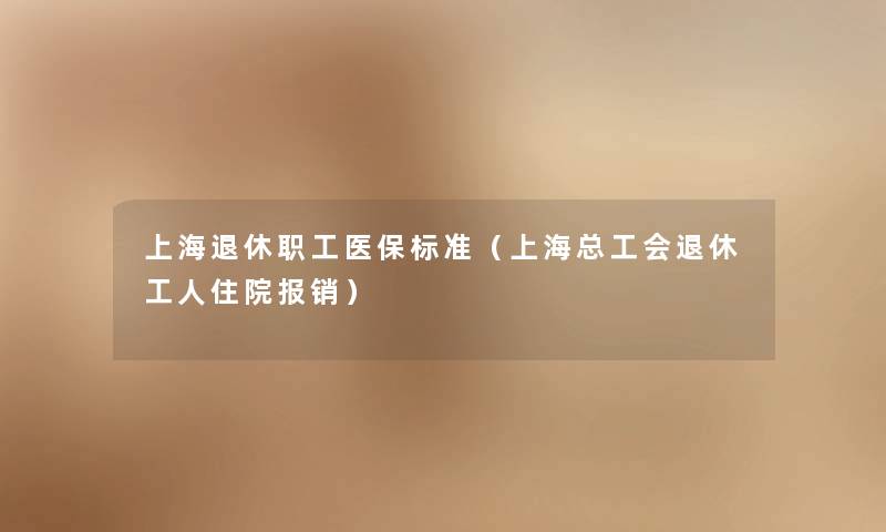 上海退休职工医保标准(上海总工会退休工人住院报销) 上海退休职工医保标准(上海总工会退休工人住院报销)