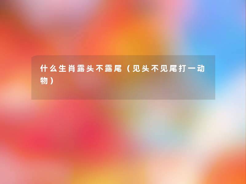 什么生肖露头不露尾(见头不见尾打一动物) 什么生肖露头不露尾(见头不见尾打一动物)