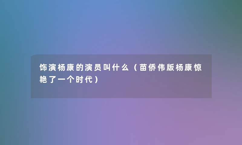 饰演杨康的演员叫什么(苗侨伟版杨康惊艳了一个时代) 饰演杨康的演员叫什么(苗侨伟版杨康惊艳了一个时代)