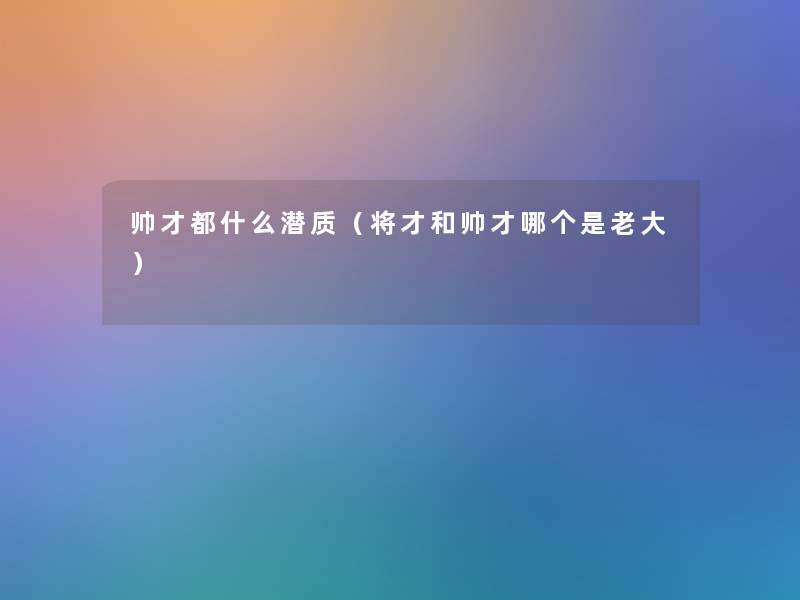 帅才都什么潜质(将才和帅才哪个是老大) 帅才都什么潜质(将才和帅才哪个是老大)