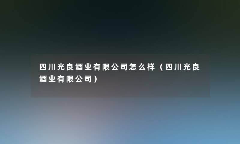 四川光良酒业有限公司怎么样(四川光良酒业有限公司) 四川光良酒业有限公司怎么样(四川光良酒业有限公司)