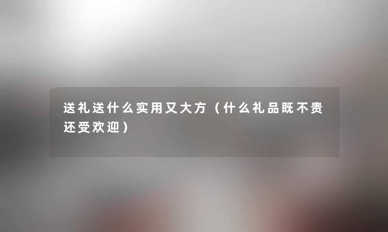 送礼送什么实用又大方(什么礼品既不贵还受欢迎) 送礼送什么实用又大方(什么礼品既不贵还受欢迎)