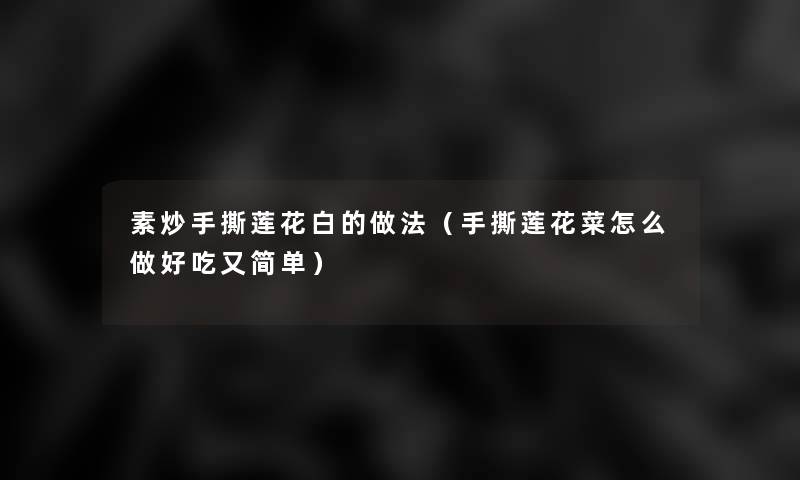 素炒手撕莲花白的做法(手撕莲花菜怎么做好吃又简单) 素炒手撕莲花白的做法(手撕莲花菜怎么做好吃又简单)