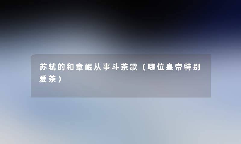 苏轼的和章岷从事斗茶歌(哪位皇帝特别爱茶) 苏轼的和章岷从事斗茶歌(哪位皇帝特别爱茶)