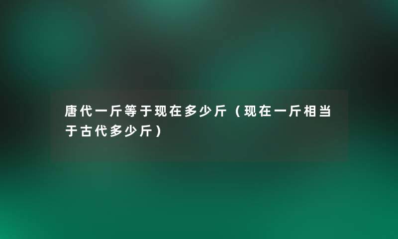 唐代一斤等于多少斤(一斤相当于古代多少斤) 唐代一斤等于多少斤(一斤相当于古代多少斤)