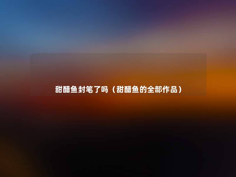 甜醋鱼封笔了吗(甜醋鱼的整理的作品) 甜醋鱼封笔了吗(甜醋鱼的整理的作品)