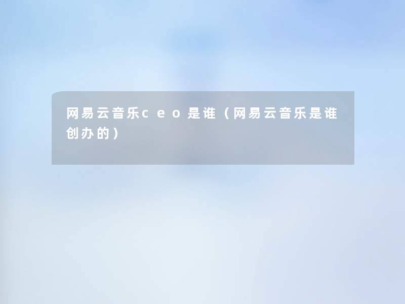 网易云音乐ceo是谁（网易云音乐是谁创办的）