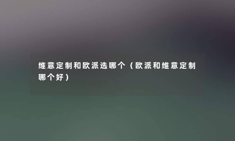 维意定制和欧派选哪个(欧派和维意定制哪个好) 维意定制和欧派选哪个(欧派和维意定制哪个好)