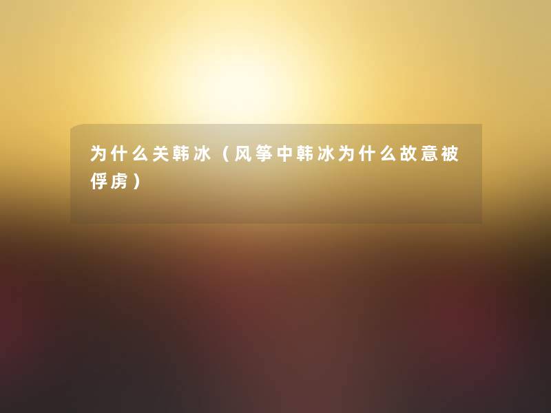为什么关韩冰(风筝中韩冰为什么故意被俘虏) 为什么关韩冰(风筝中韩冰为什么故意被俘虏)
