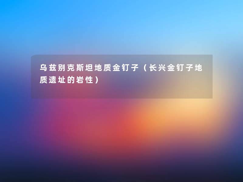 乌兹别克斯坦地质金钉子(长兴金钉子地质遗址的岩性) 乌兹别克斯坦地质金钉子(长兴金钉子地质遗址的岩性)