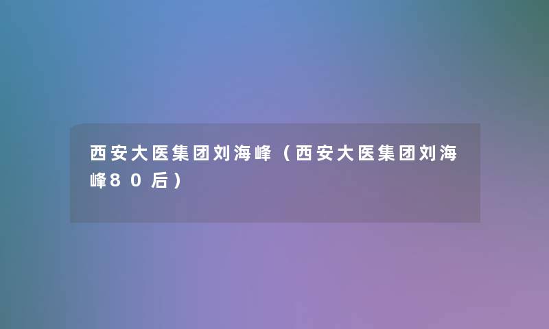 西安大医集团刘海峰(西安大医集团刘海峰80后) 西安大医集团刘海峰(西安大医集团刘海峰80后)