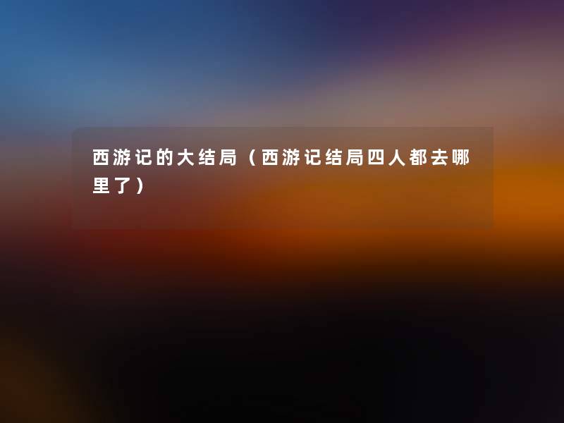 西游记的大结局(西游记结局四人都去哪里了) 西游记的大结局(西游记结局四人都去哪里了)