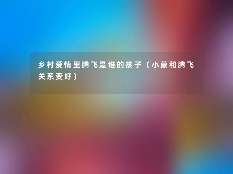 乡村爱情里腾飞是谁的孩子(小蒙和腾飞关系变好) 乡村爱情里腾飞是谁的孩子(小蒙和腾飞关系变好)