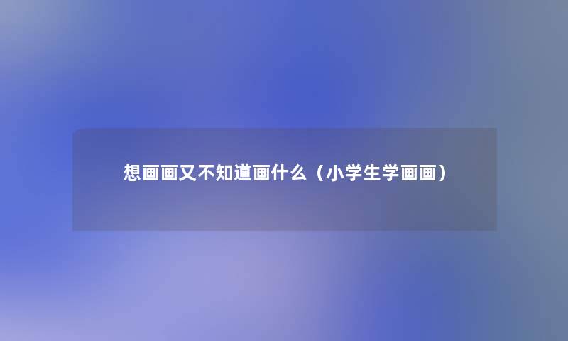 想画画又不知道画什么（小学生学画画）