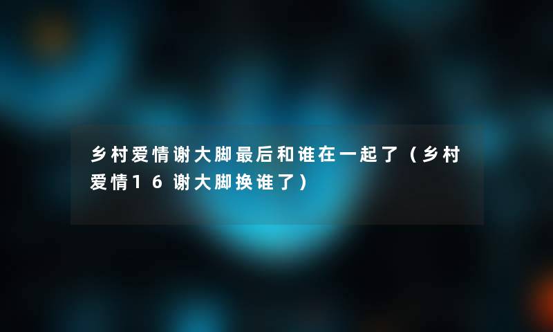 乡村爱情谢大脚这里要说和谁在一起了(乡村爱情16谢大脚换谁了) 乡村爱情谢大脚这里要说和谁在一起了(乡村爱情16谢大脚换谁了)