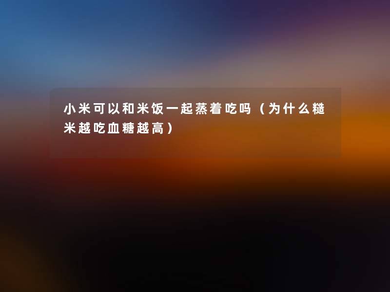 小米可以和米饭一起蒸着吃吗（为什么糙米越吃血糖越高）