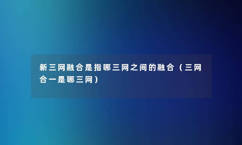新三网融合是指哪三网之间的融合(三网合一是哪三网) 新三网融合是指哪三网之间的融合(三网合一是哪三网)