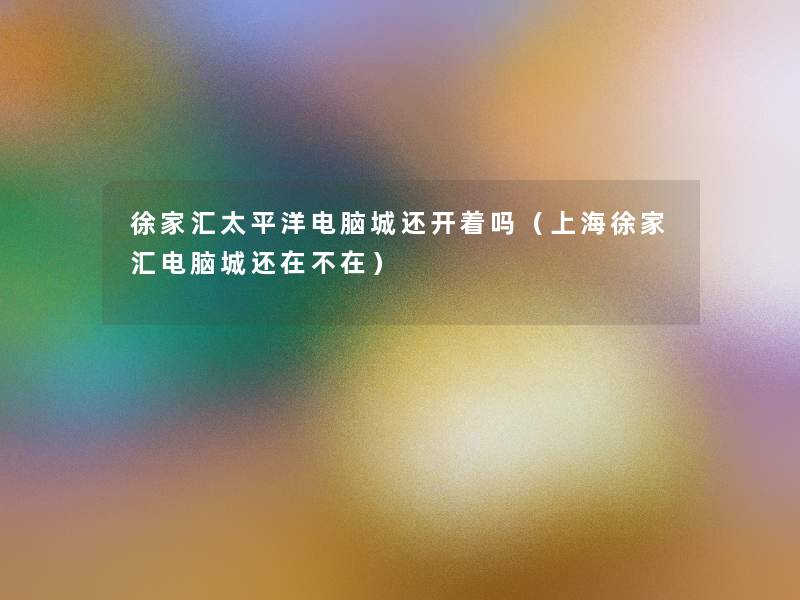 徐家汇太平洋电脑城还开着吗(上海徐家汇电脑城还在不在) 徐家汇太平洋电脑城还开着吗(上海徐家汇电脑城还在不在)