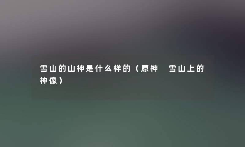 雪山的山神是什么样的(原神 雪山上的神像) 雪山的山神是什么样的(原神 雪山上的神像)