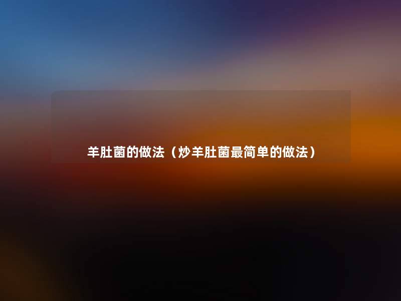 羊肚菌的做法(炒羊肚菌简单的做法) 羊肚菌的做法(炒羊肚菌简单的做法)