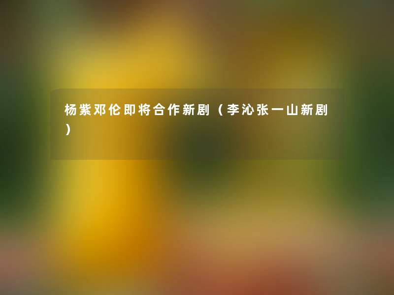 杨紫邓伦即将合作新剧(李沁张一山新剧) 杨紫邓伦即将合作新剧(李沁张一山新剧)