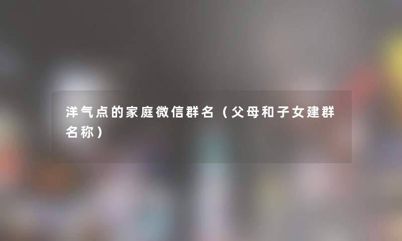 洋气点的家庭微信群名(父母和子女建群名称) 洋气点的家庭微信群名(父母和子女建群名称)