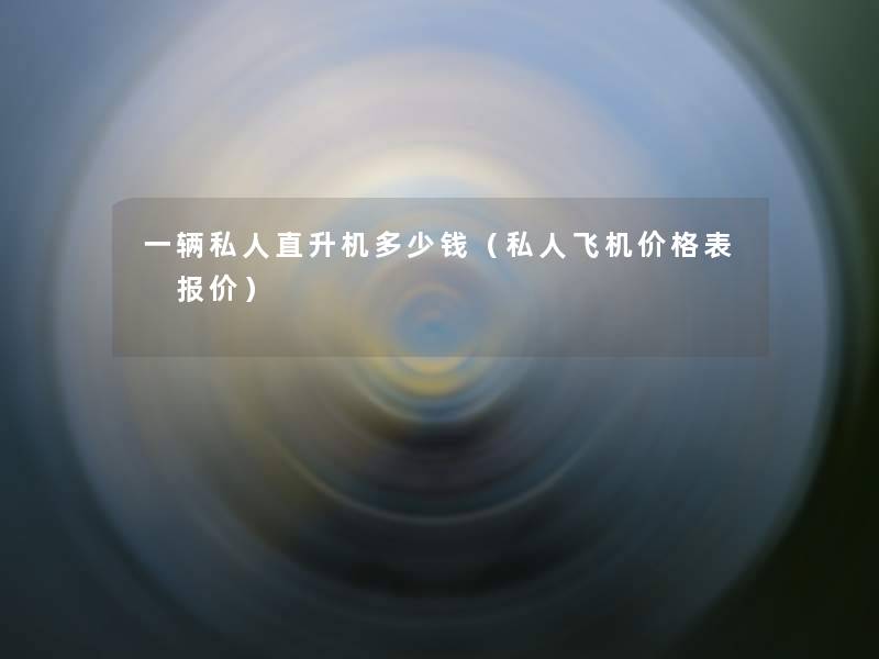 一辆私人直升机多少钱（私人飞机价格表 报价）