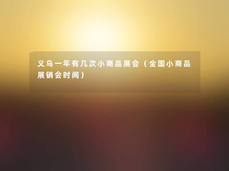 义乌一年有几次小商品展会（全国小商品展销会时间）