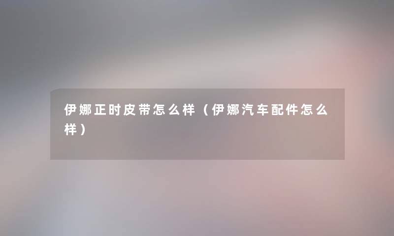 伊娜正时皮带怎么样(伊娜汽车配件怎么样) 伊娜正时皮带怎么样(伊娜汽车配件怎么样)