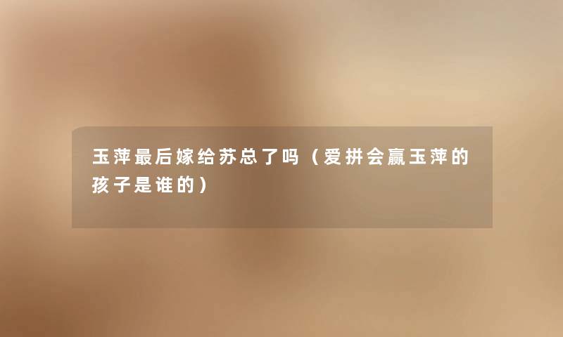 玉萍这里要说嫁给苏总了吗(爱拼会赢玉萍的孩子是谁的) 玉萍这里要说嫁给苏总了吗(爱拼会赢玉萍的孩子是谁的)