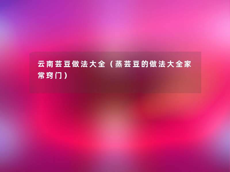 云南芸豆做法大全(蒸芸豆的做法大全家常窍门) 云南芸豆做法大全(蒸芸豆的做法大全家常窍门)